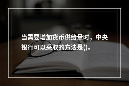 当需要增加货币供给量时，中央银行可以采取的方法是()。