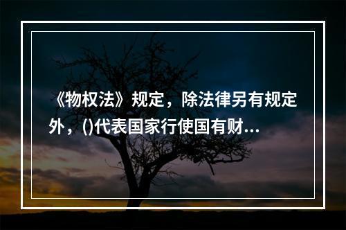 《物权法》规定，除法律另有规定外，()代表国家行使国有财产的