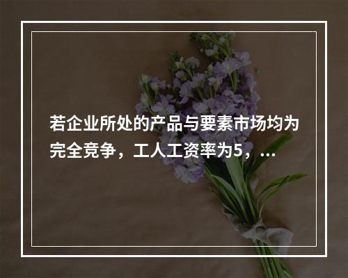 若企业所处的产品与要素市场均为完全竞争，工人工资率为5，边际