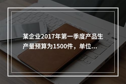 某企业2017年第一季度产品生产量预算为1500件，单位产品