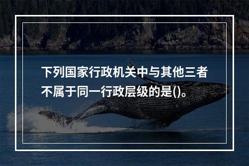 下列国家行政机关中与其他三者不属于同一行政层级的是()。