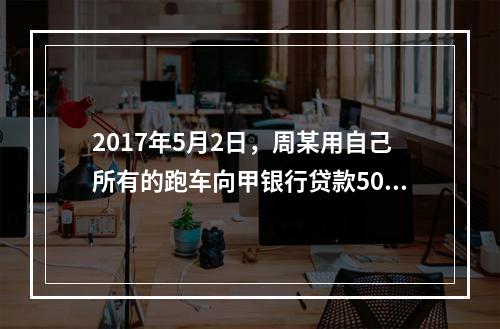 2017年5月2日，周某用自己所有的跑车向甲银行贷款50万元