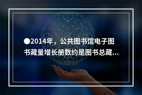 ●2014年，公共图书馆电子图书藏量增长册数约是图书总藏量增