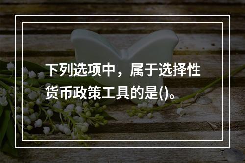 下列选项中，属于选择性货币政策工具的是()。