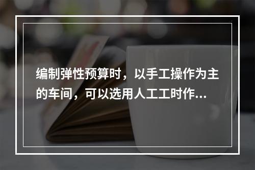 编制弹性预算时，以手工操作为主的车间，可以选用人工工时作为业