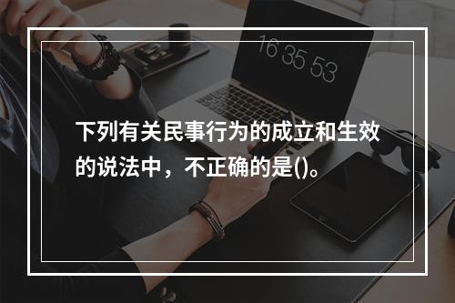 下列有关民事行为的成立和生效的说法中，不正确的是()。