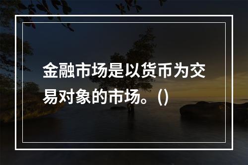 金融市场是以货币为交易对象的市场。()