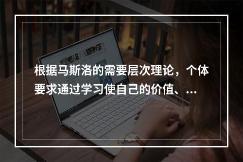 根据马斯洛的需要层次理论，个体要求通过学习使自己的价值、潜能