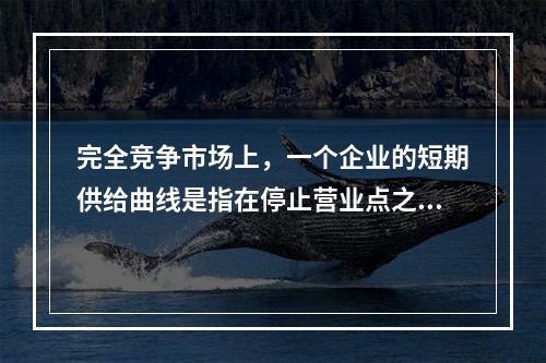 完全竞争市场上，一个企业的短期供给曲线是指在停止营业点之上的