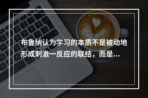 布鲁纳认为学习的本质不是被动地形成刺激一反应的联结，而是主动