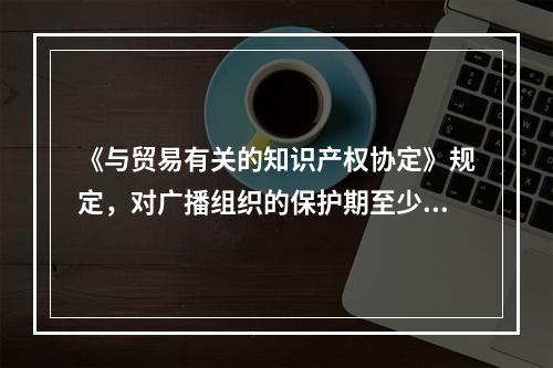 《与贸易有关的知识产权协定》规定，对广播组织的保护期至少应为