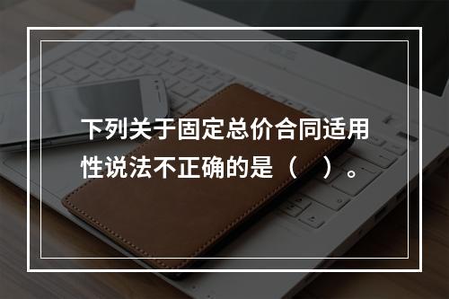 下列关于固定总价合同适用性说法不正确的是（　）。