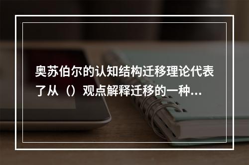 奥苏伯尔的认知结构迁移理论代表了从（）观点解释迁移的一种主流