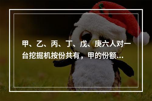 甲、乙、丙、丁、戊、庚六人对一台挖掘机按份共有，甲的份额是2