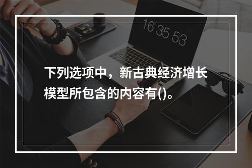 下列选项中，新古典经济增长模型所包含的内容有()。