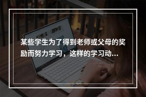 某些学生为了得到老师或父母的奖励而努力学习，这样的学习动机属