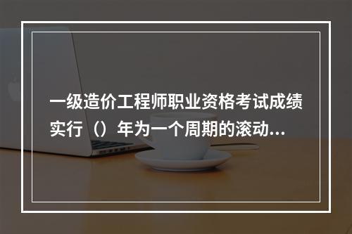 一级造价工程师职业资格考试成绩实行（）年为一个周期的滚动管理