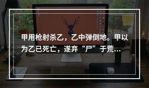 甲用枪射杀乙，乙中弹倒地。甲以为乙已死亡，遂弃“尸”于荒野。