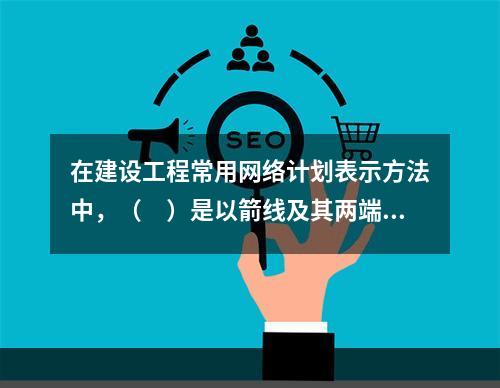 在建设工程常用网络计划表示方法中，（　）是以箭线及其两端节点