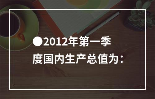 ●2012年第一季度国内生产总值为：