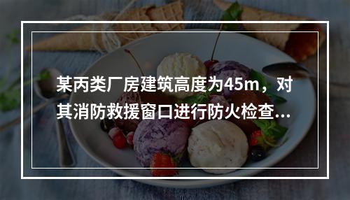 某丙类厂房建筑高度为45m，对其消防救援窗口进行防火检查。下