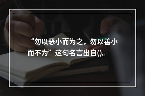 “勿以恶小而为之，勿以善小而不为”这句名言出自()。