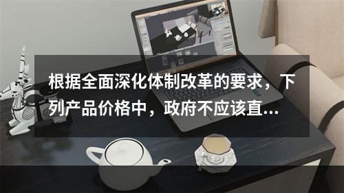 根据全面深化体制改革的要求，下列产品价格中，政府不应该直接控