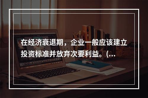 在经济衰退期，企业一般应该建立投资标准并放弃次要利益。()