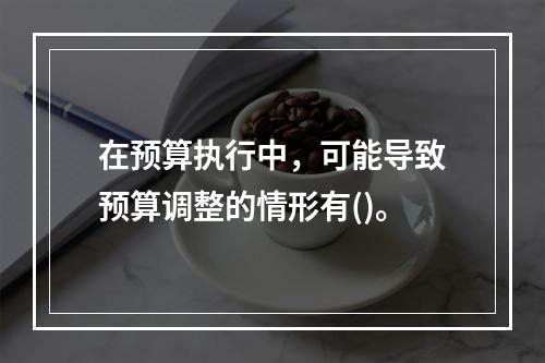 在预算执行中，可能导致预算调整的情形有()。