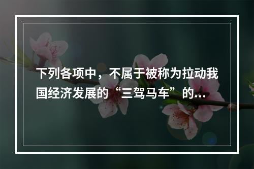 下列各项中，不属于被称为拉动我国经济发展的“三驾马车”的是(