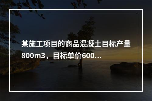 某施工项目的商品混凝土目标产量800m3，目标单价600元/