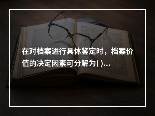 在对档案进行具体鉴定时，档案价值的决定因素可分解为( )。