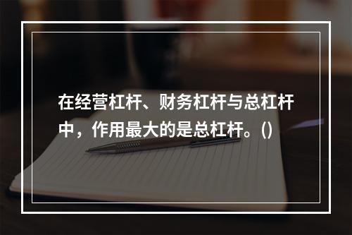 在经营杠杆、财务杠杆与总杠杆中，作用最大的是总杠杆。()