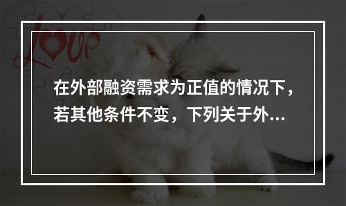 在外部融资需求为正值的情况下，若其他条件不变，下列关于外部融