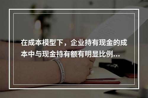 在成本模型下，企业持有现金的成本中与现金持有额有明显比例关系