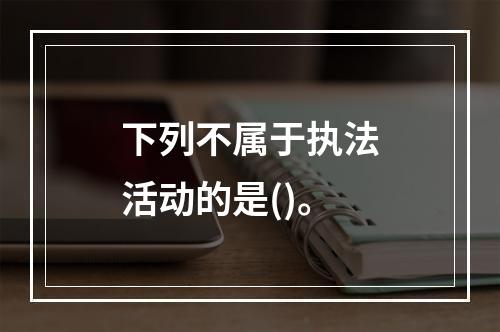 下列不属于执法活动的是()。