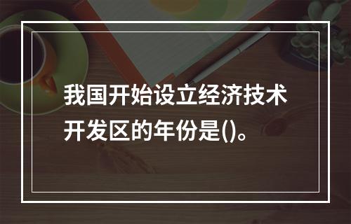 我国开始设立经济技术开发区的年份是()。