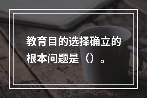 教育目的选择确立的根本问题是（）。