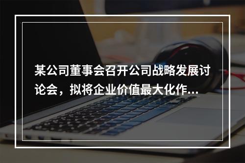 某公司董事会召开公司战略发展讨论会，拟将企业价值最大化作为财