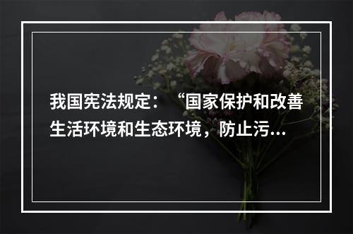 我国宪法规定：“国家保护和改善生活环境和生态环境，防止污染和