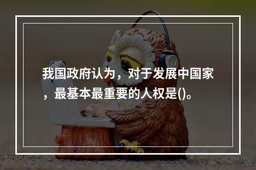 我国政府认为，对于发展中国家，最基本最重要的人权是()。