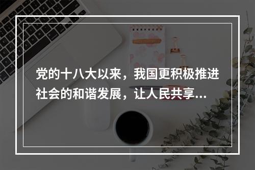 党的十八大以来，我国更积极推进社会的和谐发展，让人民共享改革