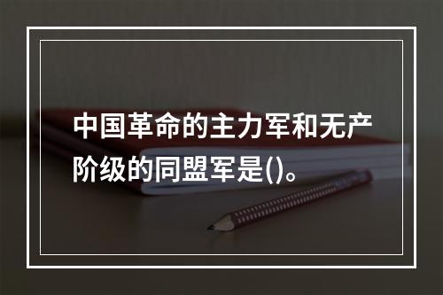 中国革命的主力军和无产阶级的同盟军是()。