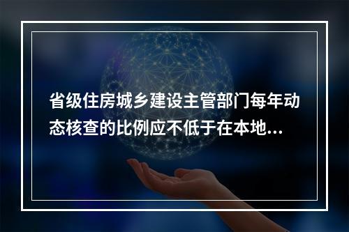 省级住房城乡建设主管部门每年动态核查的比例应不低于在本地区注