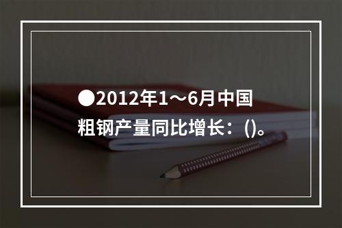 ●2012年1～6月中国粗钢产量同比增长：()。