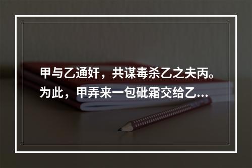 甲与乙通奸，共谋毒杀乙之夫丙。为此，甲弄来一包砒霜交给乙，甲