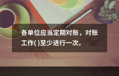 各单位应当定期对账，对账工作( )至少进行一次。