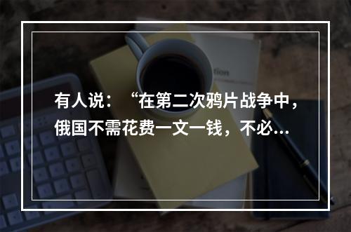 有人说：“在第二次鸦片战争中，俄国不需花费一文一钱，不必动用