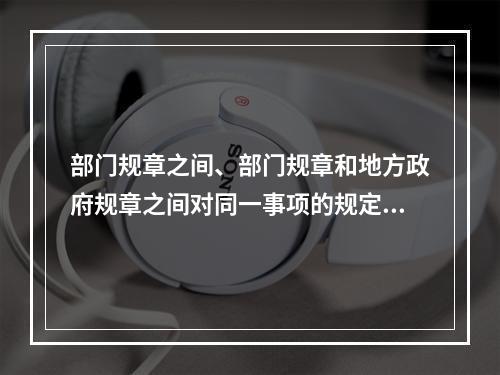 部门规章之间、部门规章和地方政府规章之间对同一事项的规定不一