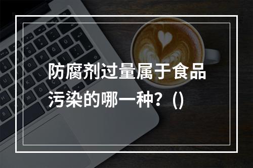 防腐剂过量属于食品污染的哪一种？()